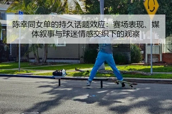 陈幸同女单的持久话题效应：赛场表现、媒体叙事与球迷情感交织下的观察 | mk.com